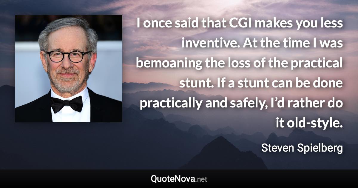 I once said that CGI makes you less inventive. At the time I was bemoaning the loss of the practical stunt. If a stunt can be done practically and safely, I’d rather do it old-style. - Steven Spielberg quote