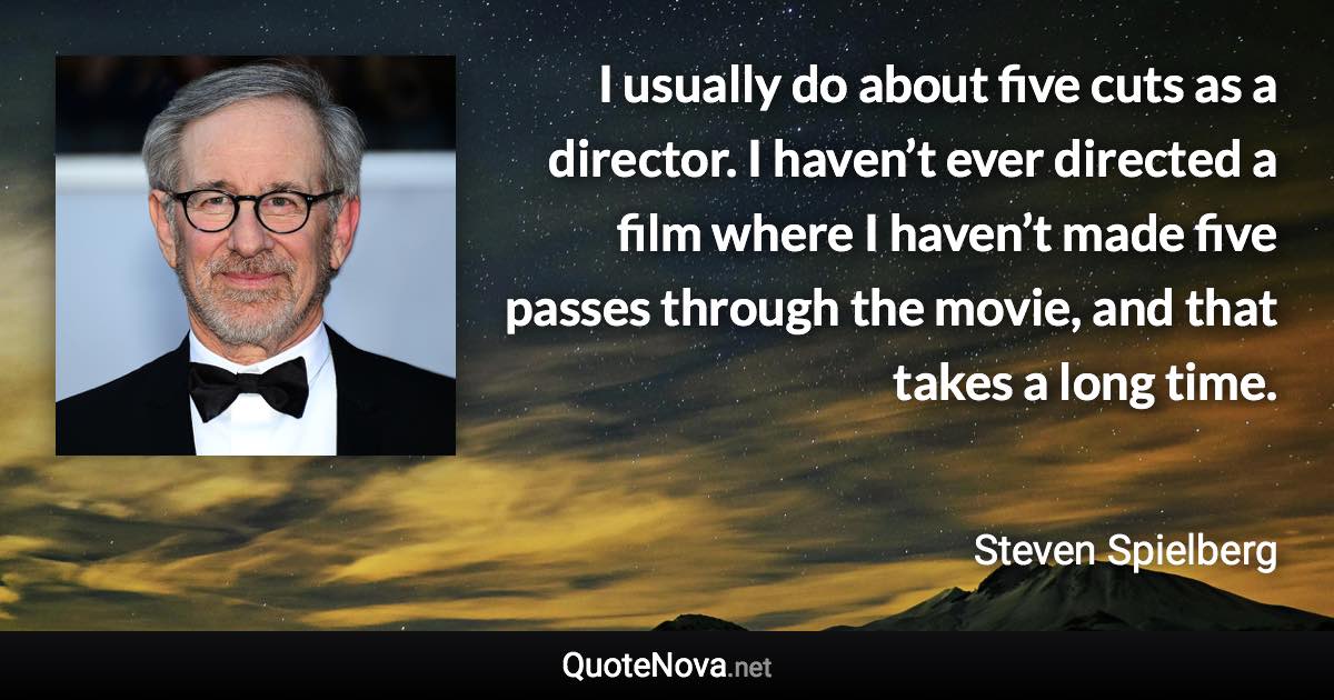 I usually do about five cuts as a director. I haven’t ever directed a film where I haven’t made five passes through the movie, and that takes a long time. - Steven Spielberg quote