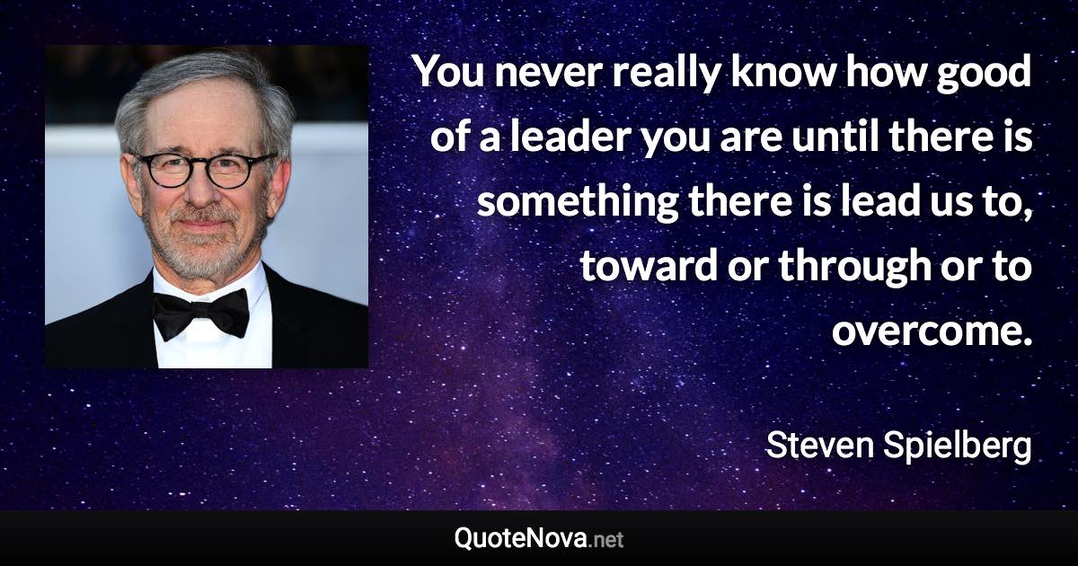 You never really know how good of a leader you are until there is something there is lead us to, toward or through or to overcome. - Steven Spielberg quote