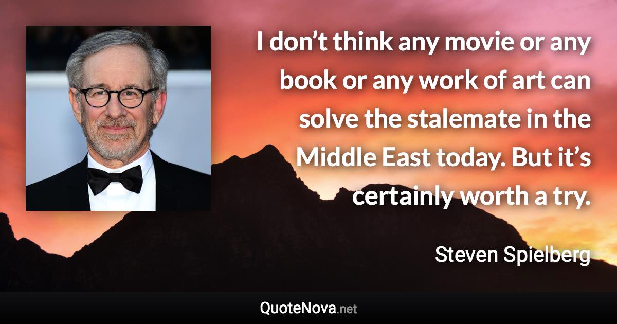 I don’t think any movie or any book or any work of art can solve the stalemate in the Middle East today. But it’s certainly worth a try. - Steven Spielberg quote