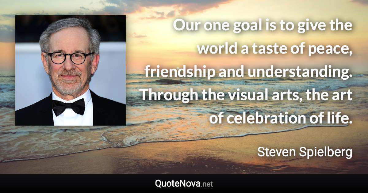 Our one goal is to give the world a taste of peace, friendship and understanding. Through the visual arts, the art of celebration of life. - Steven Spielberg quote