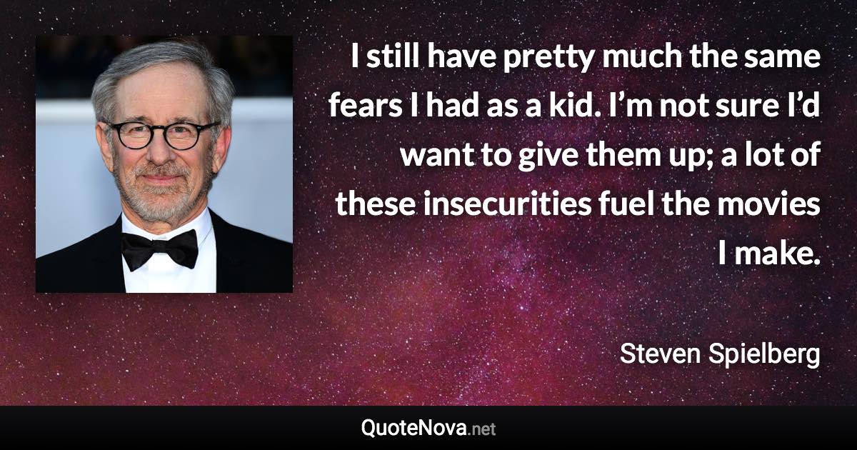 I still have pretty much the same fears I had as a kid. I’m not sure I’d want to give them up; a lot of these insecurities fuel the movies I make. - Steven Spielberg quote