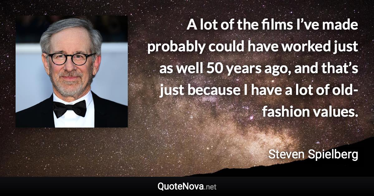 A lot of the films I’ve made probably could have worked just as well 50 years ago, and that’s just because I have a lot of old-fashion values. - Steven Spielberg quote