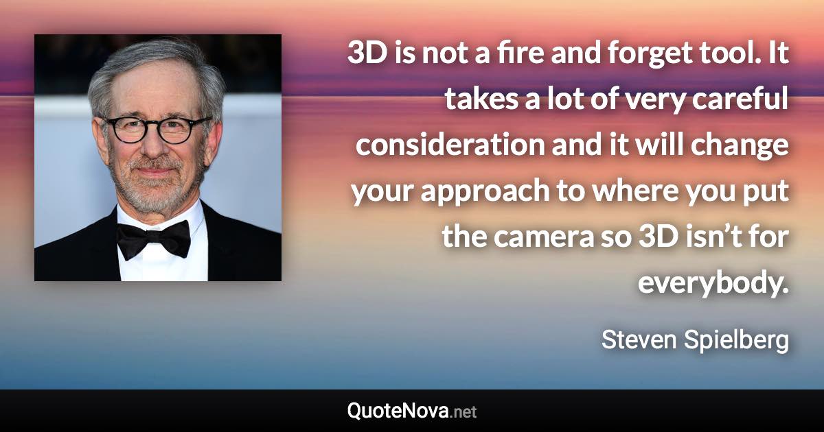 3D is not a fire and forget tool. It takes a lot of very careful consideration and it will change your approach to where you put the camera so 3D isn’t for everybody. - Steven Spielberg quote