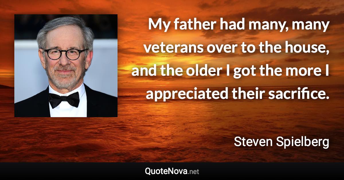 My father had many, many veterans over to the house, and the older I got the more I appreciated their sacrifice. - Steven Spielberg quote