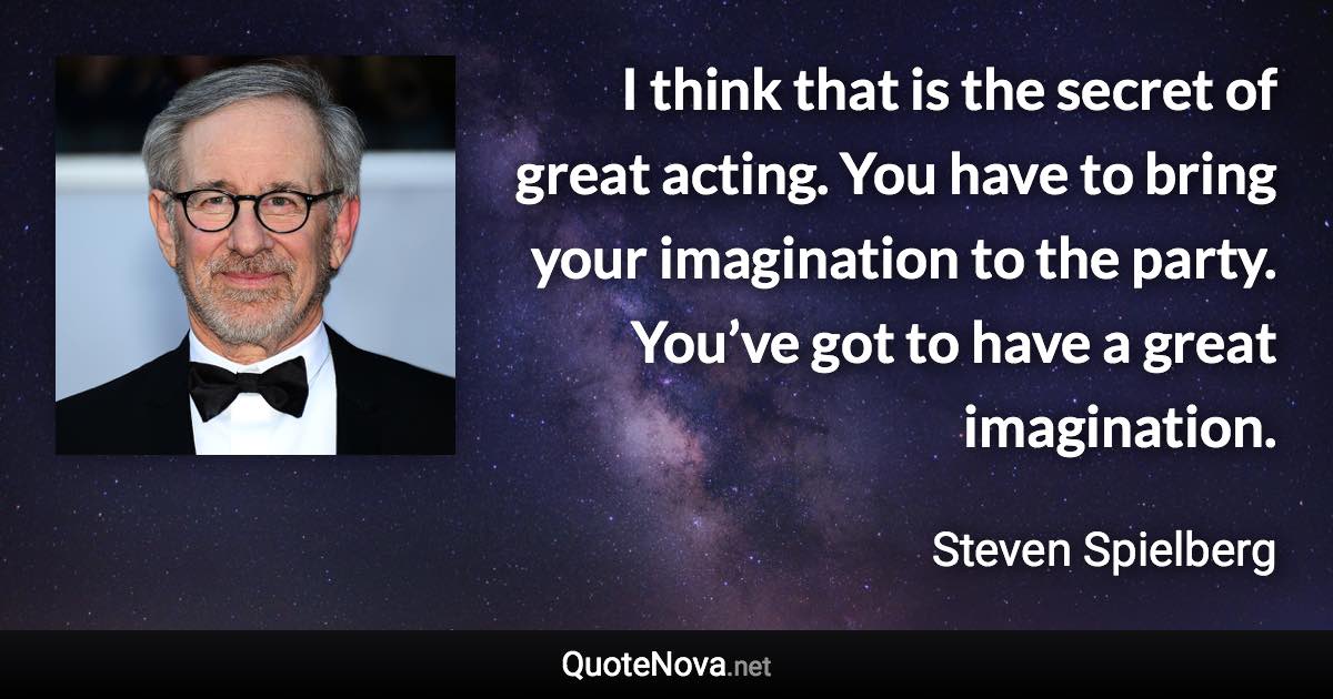 I think that is the secret of great acting. You have to bring your imagination to the party. You’ve got to have a great imagination. - Steven Spielberg quote