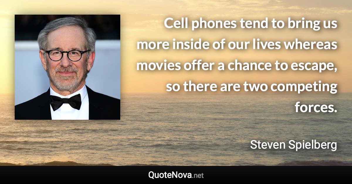 Cell phones tend to bring us more inside of our lives whereas movies offer a chance to escape, so there are two competing forces. - Steven Spielberg quote