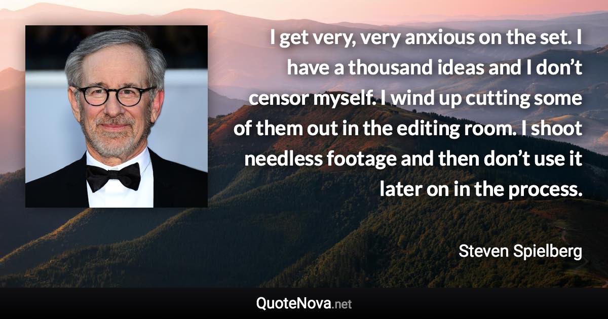 I get very, very anxious on the set. I have a thousand ideas and I don’t censor myself. I wind up cutting some of them out in the editing room. I shoot needless footage and then don’t use it later on in the process. - Steven Spielberg quote