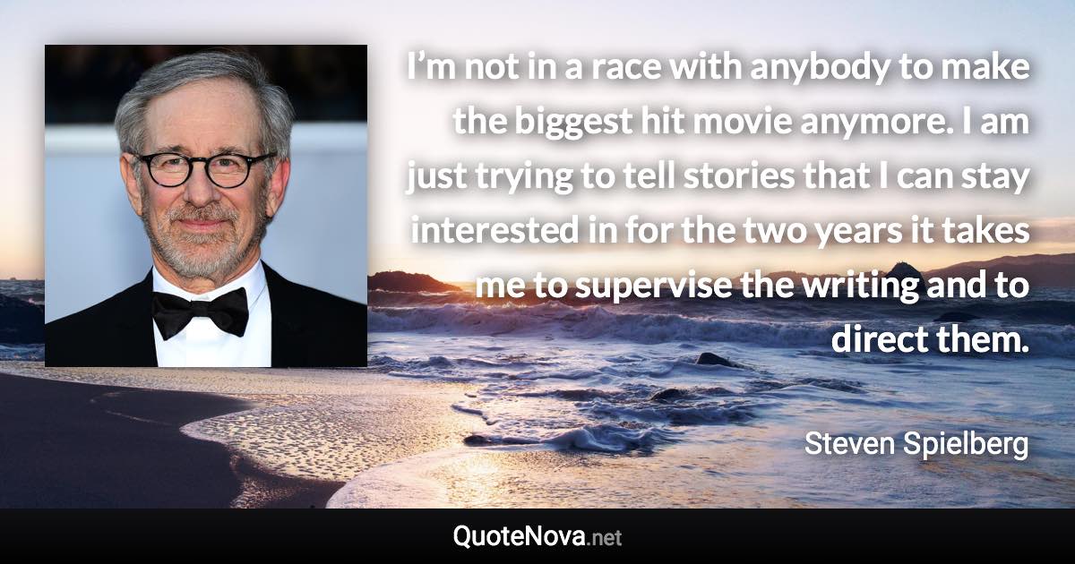 I’m not in a race with anybody to make the biggest hit movie anymore. I am just trying to tell stories that I can stay interested in for the two years it takes me to supervise the writing and to direct them. - Steven Spielberg quote