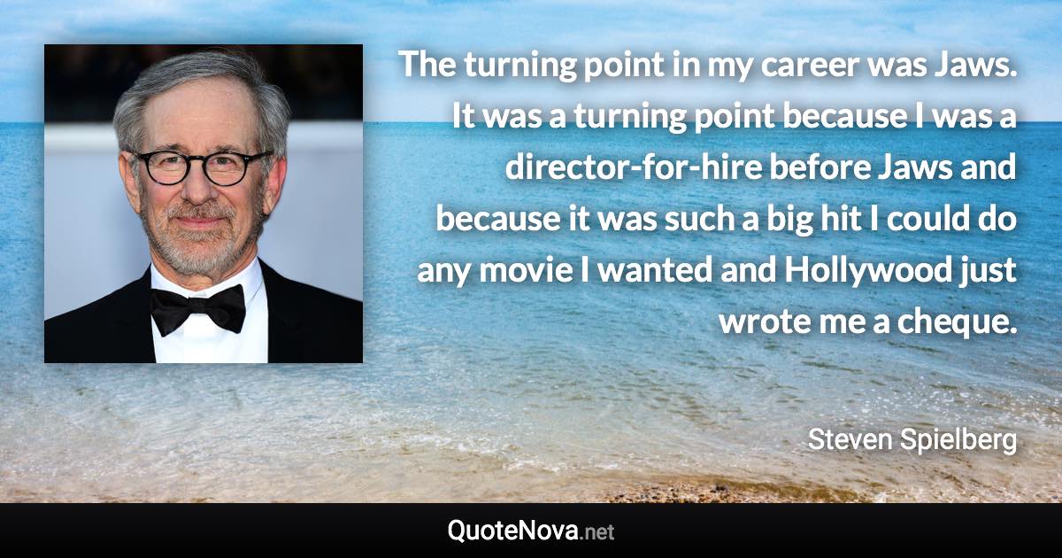 The turning point in my career was Jaws. It was a turning point because I was a director-for-hire before Jaws and because it was such a big hit I could do any movie I wanted and Hollywood just wrote me a cheque. - Steven Spielberg quote