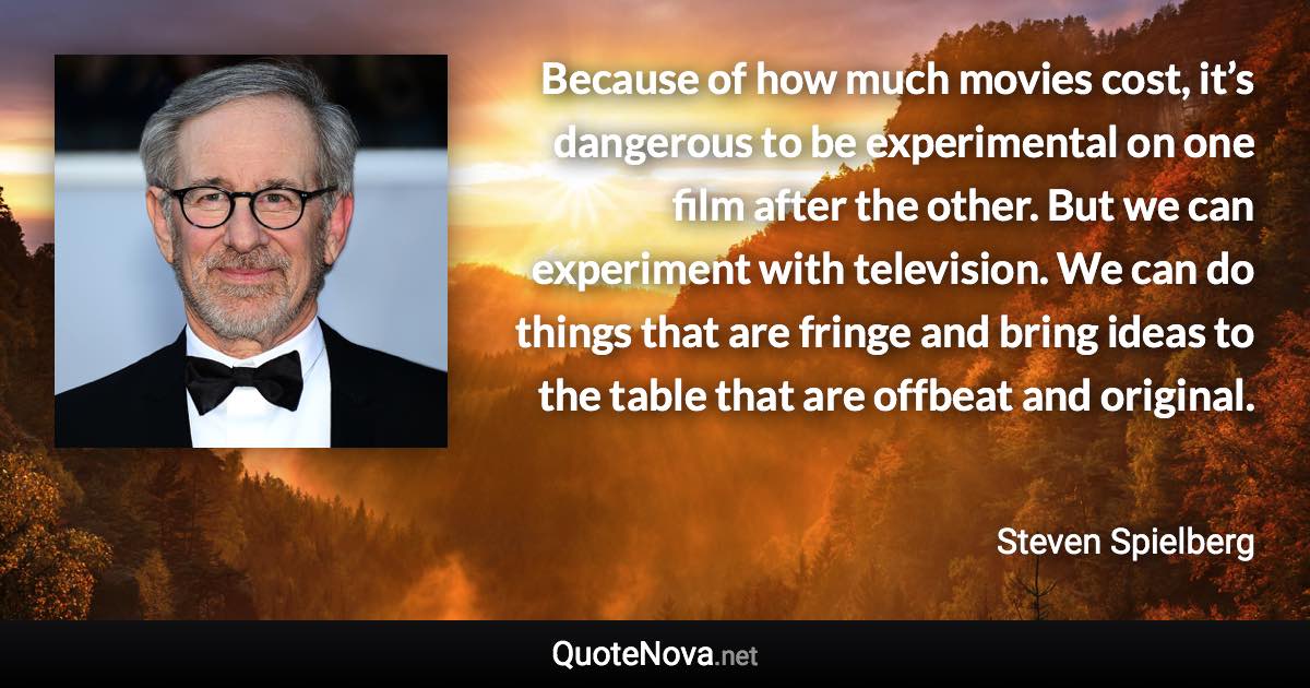 Because of how much movies cost, it’s dangerous to be experimental on one film after the other. But we can experiment with television. We can do things that are fringe and bring ideas to the table that are offbeat and original. - Steven Spielberg quote