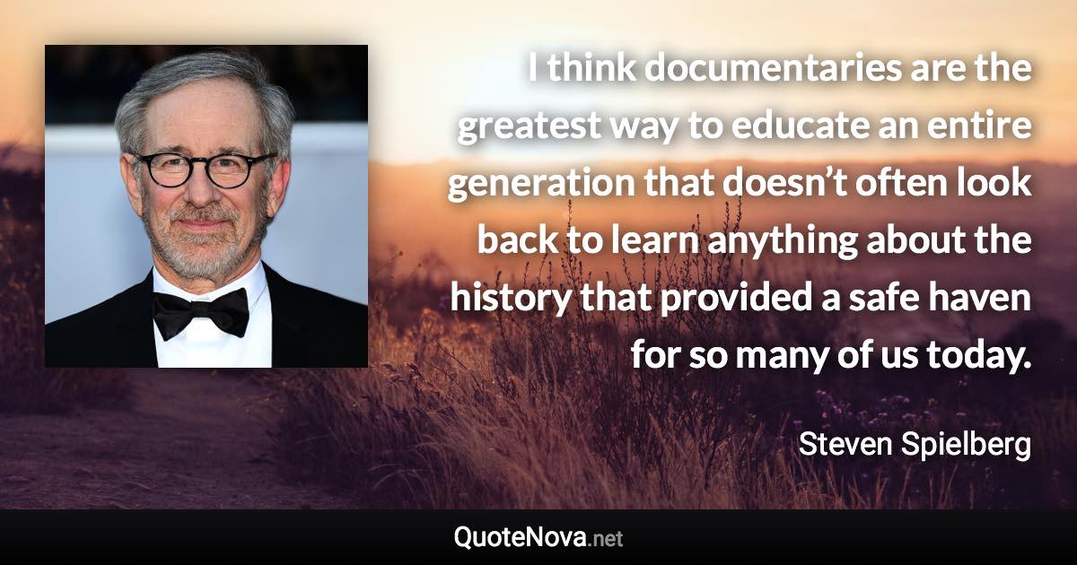 I think documentaries are the greatest way to educate an entire generation that doesn’t often look back to learn anything about the history that provided a safe haven for so many of us today. - Steven Spielberg quote