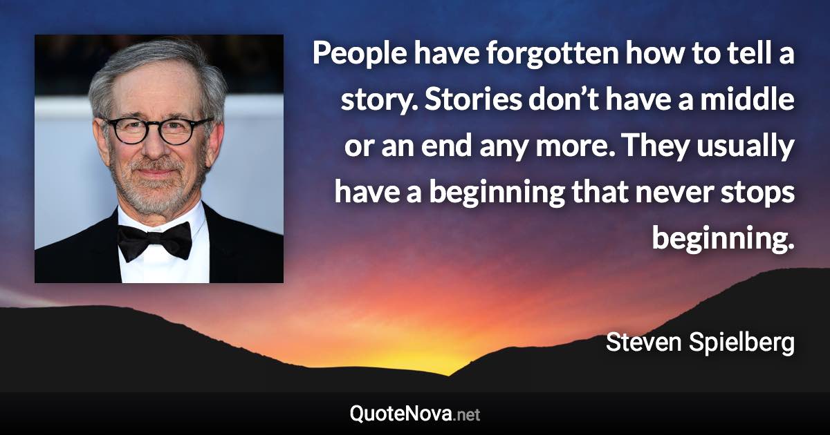 People have forgotten how to tell a story. Stories don’t have a middle or an end any more. They usually have a beginning that never stops beginning. - Steven Spielberg quote