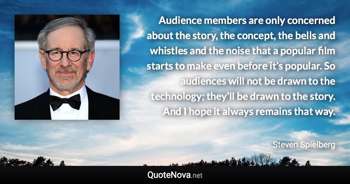 Audience members are only concerned about the story, the concept, the bells and whistles and the noise that a popular film starts to make even before it’s popular. So audiences will not be drawn to the technology; they’ll be drawn to the story. And I hope it always remains that way. - Steven Spielberg quote