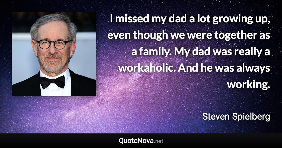 I missed my dad a lot growing up, even though we were together as a family. My dad was really a workaholic. And he was always working. - Steven Spielberg quote