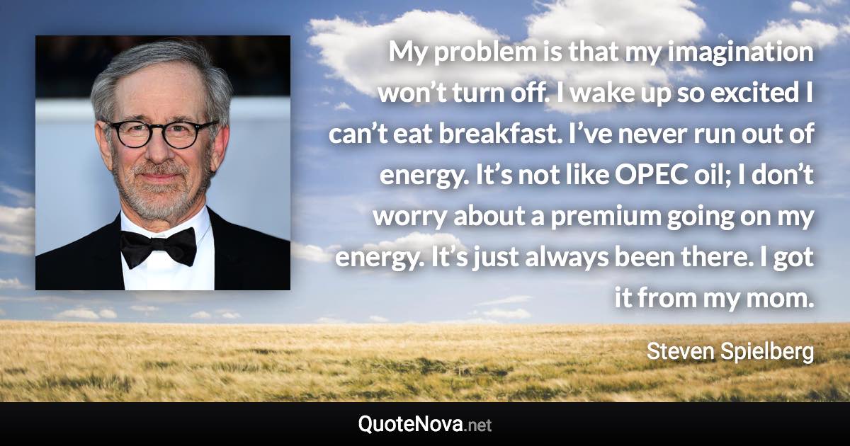 My problem is that my imagination won’t turn off. I wake up so excited I can’t eat breakfast. I’ve never run out of energy. It’s not like OPEC oil; I don’t worry about a premium going on my energy. It’s just always been there. I got it from my mom. - Steven Spielberg quote