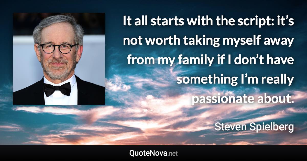 It all starts with the script: it’s not worth taking myself away from my family if I don’t have something I’m really passionate about. - Steven Spielberg quote