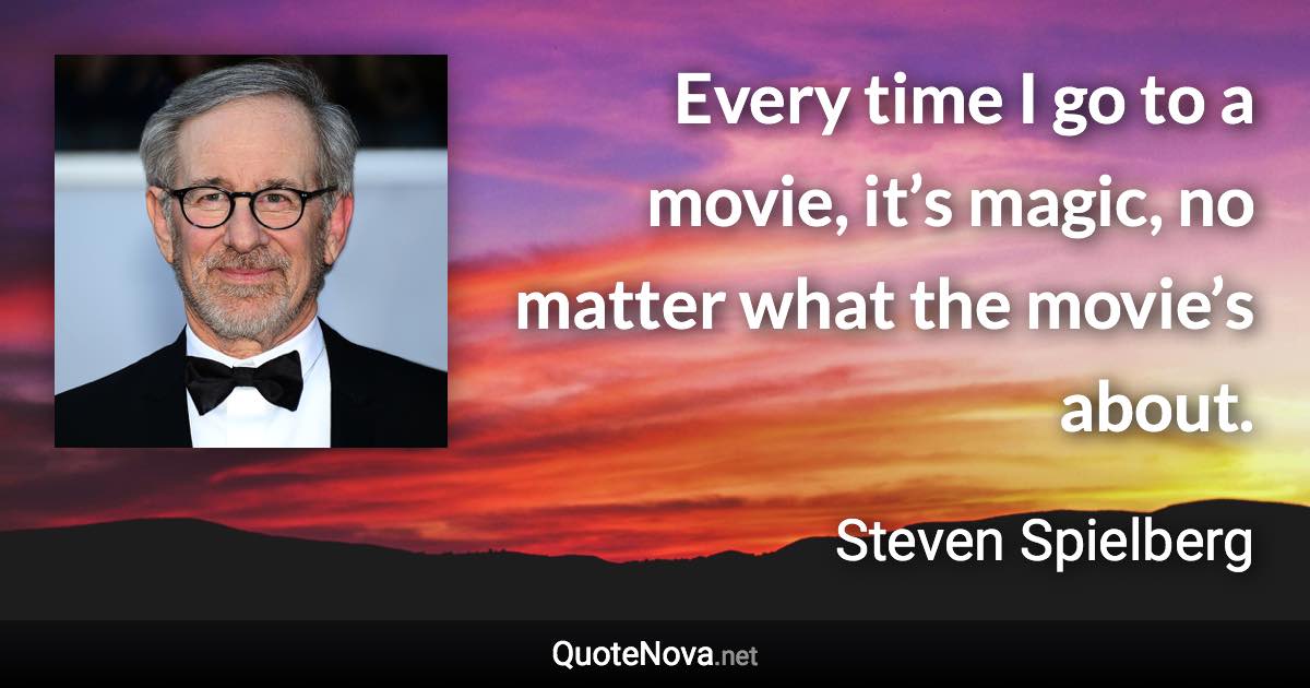 Every time I go to a movie, it’s magic, no matter what the movie’s about. - Steven Spielberg quote