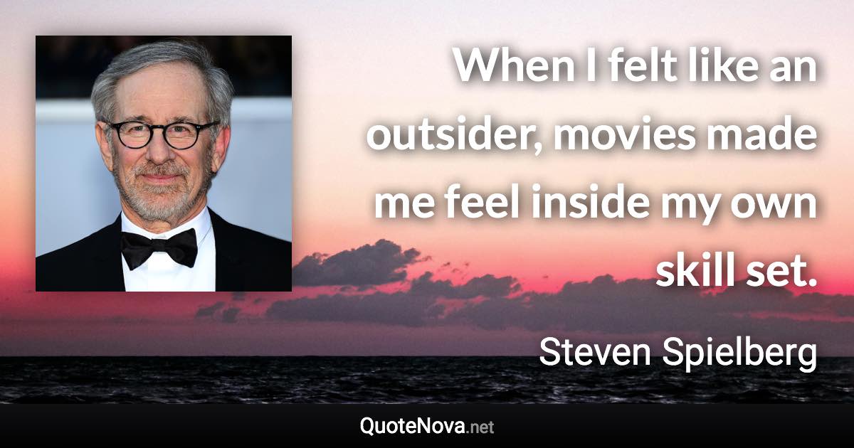 When I felt like an outsider, movies made me feel inside my own skill set. - Steven Spielberg quote