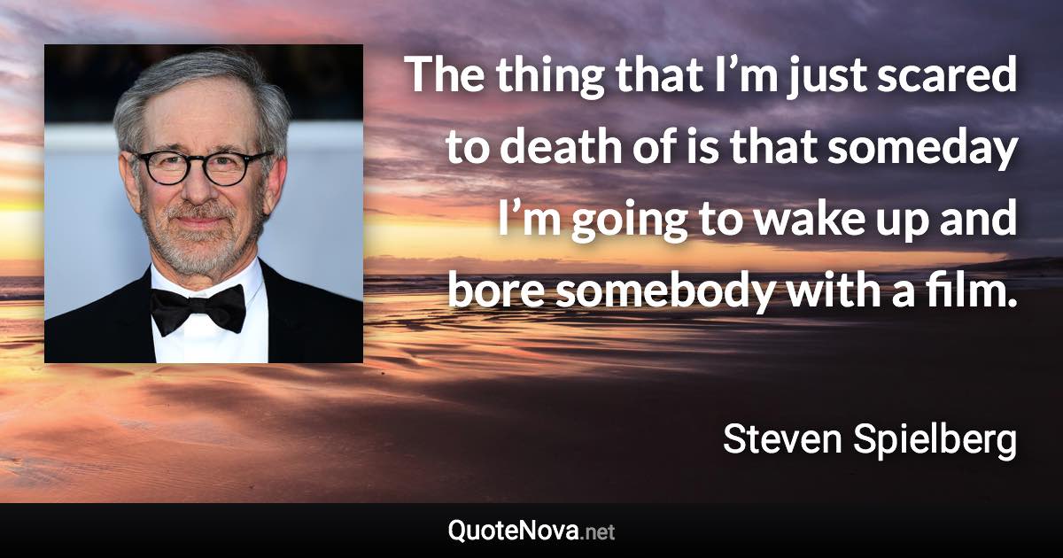 The thing that I’m just scared to death of is that someday I’m going to wake up and bore somebody with a film. - Steven Spielberg quote