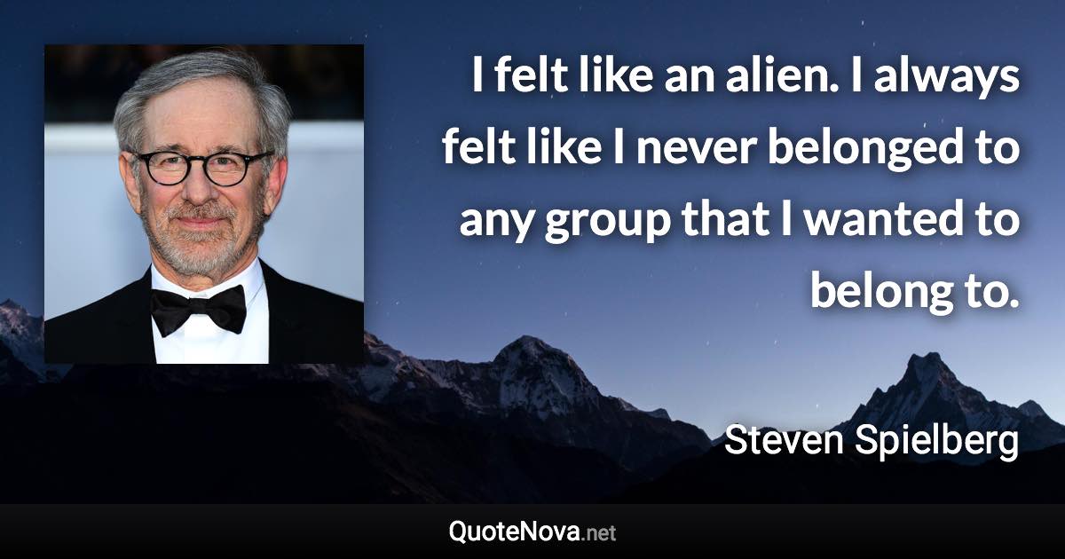 I felt like an alien. I always felt like I never belonged to any group that I wanted to belong to. - Steven Spielberg quote