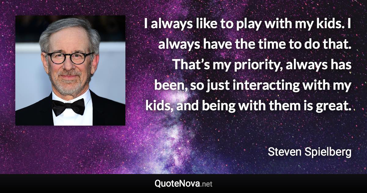 I always like to play with my kids. I always have the time to do that. That’s my priority, always has been, so just interacting with my kids, and being with them is great. - Steven Spielberg quote