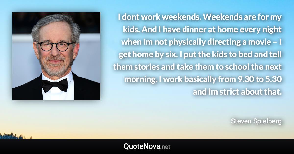 I dont work weekends. Weekends are for my kids. And I have dinner at home every night when Im not physically directing a movie – I get home by six. I put the kids to bed and tell them stories and take them to school the next morning. I work basically from 9.30 to 5.30 and Im strict about that. - Steven Spielberg quote