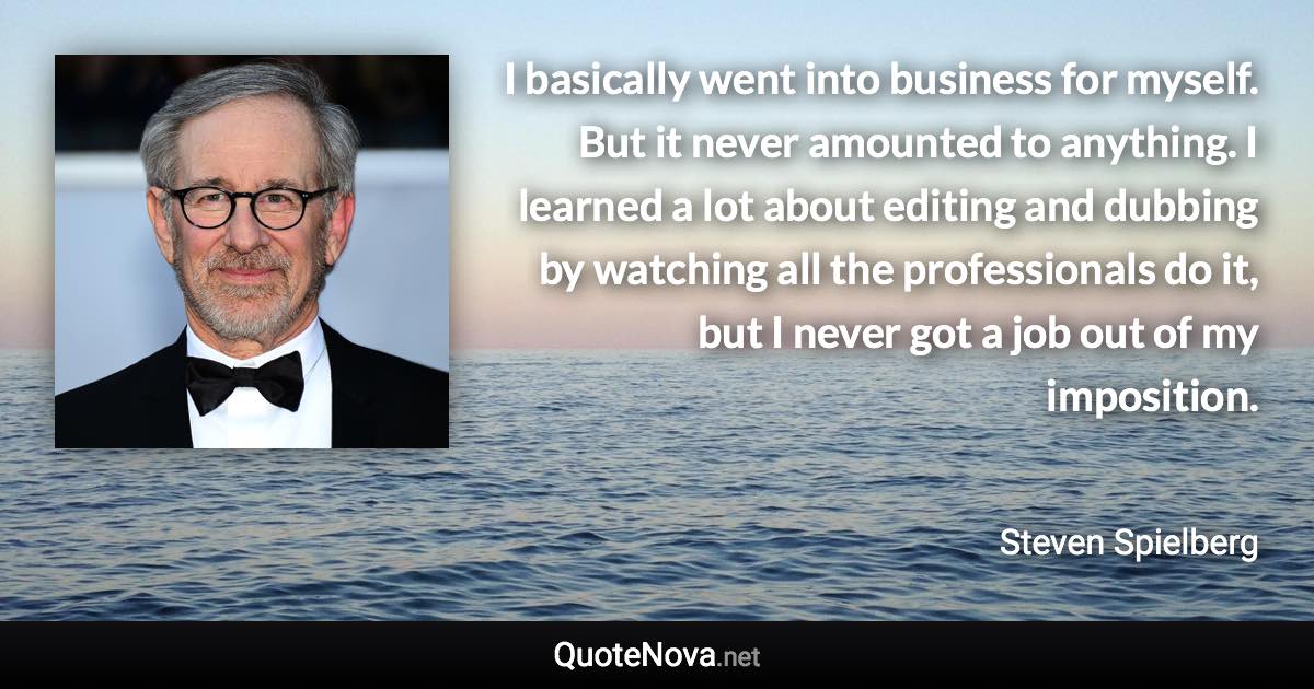 I basically went into business for myself. But it never amounted to anything. I learned a lot about editing and dubbing by watching all the professionals do it, but I never got a job out of my imposition. - Steven Spielberg quote