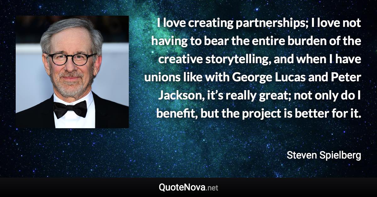 I love creating partnerships; I love not having to bear the entire burden of the creative storytelling, and when I have unions like with George Lucas and Peter Jackson, it’s really great; not only do I benefit, but the project is better for it. - Steven Spielberg quote