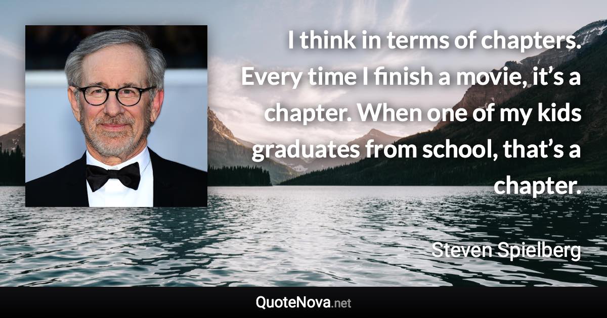 I think in terms of chapters. Every time I finish a movie, it’s a chapter. When one of my kids graduates from school, that’s a chapter. - Steven Spielberg quote
