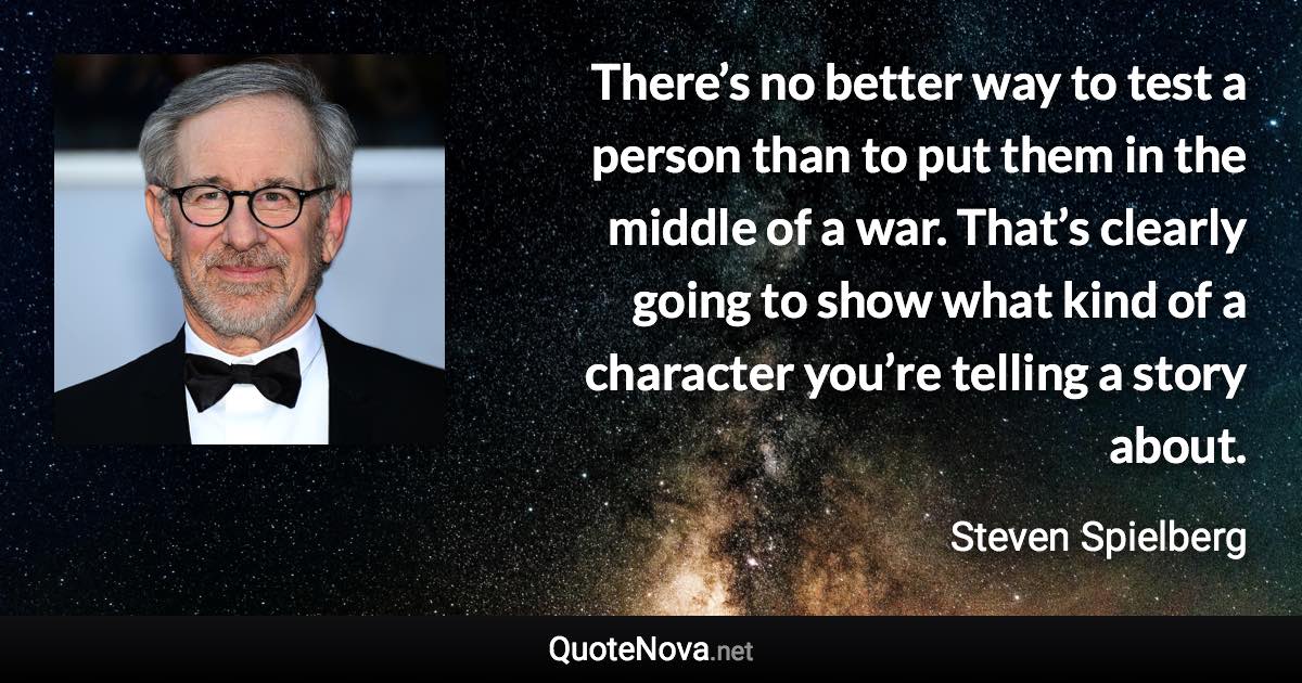 There’s no better way to test a person than to put them in the middle of a war. That’s clearly going to show what kind of a character you’re telling a story about. - Steven Spielberg quote