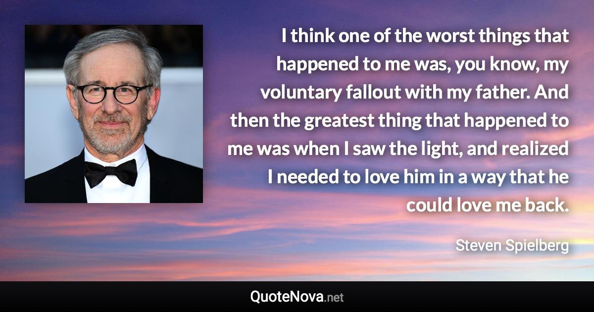 I think one of the worst things that happened to me was, you know, my voluntary fallout with my father. And then the greatest thing that happened to me was when I saw the light, and realized I needed to love him in a way that he could love me back. - Steven Spielberg quote