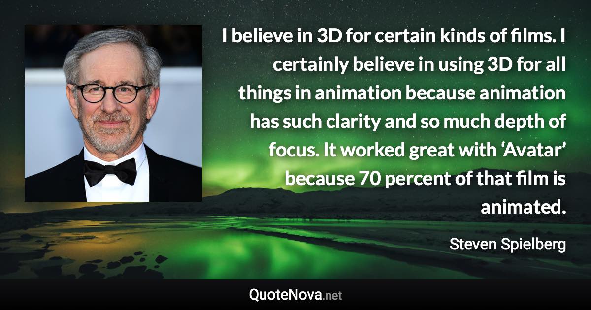 I believe in 3D for certain kinds of films. I certainly believe in using 3D for all things in animation because animation has such clarity and so much depth of focus. It worked great with ‘Avatar’ because 70 percent of that film is animated. - Steven Spielberg quote