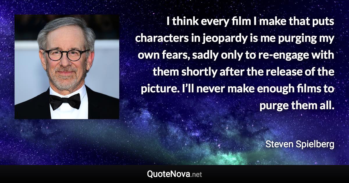 I think every film I make that puts characters in jeopardy is me purging my own fears, sadly only to re-engage with them shortly after the release of the picture. I’ll never make enough films to purge them all. - Steven Spielberg quote