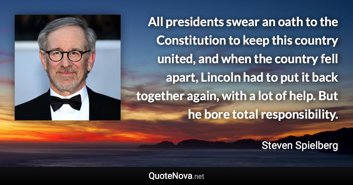 All presidents swear an oath to the Constitution to keep this country united, and when the country fell apart, Lincoln had to put it back together again, with a lot of help. But he bore total responsibility. - Steven Spielberg quote