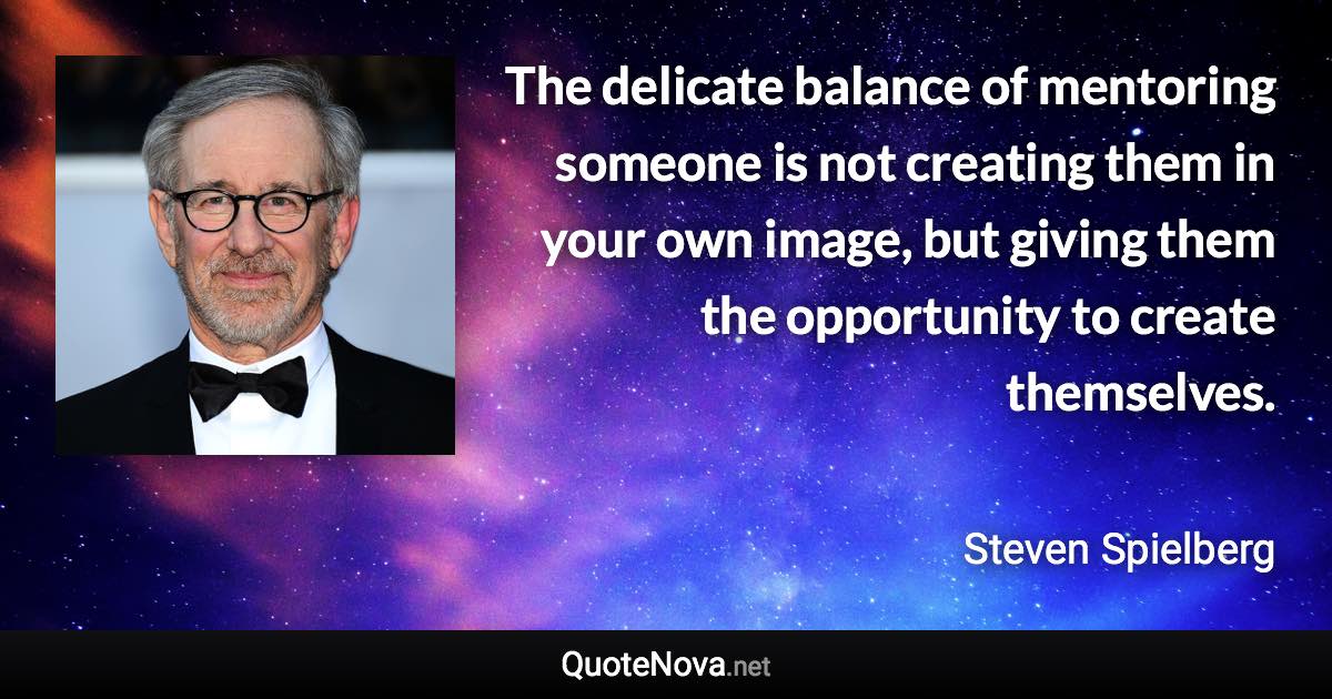 The delicate balance of mentoring someone is not creating them in your own image, but giving them the opportunity to create themselves. - Steven Spielberg quote