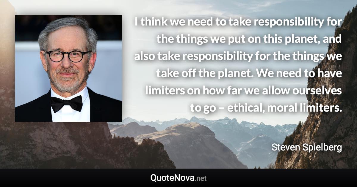 I think we need to take responsibility for the things we put on this planet, and also take responsibility for the things we take off the planet. We need to have limiters on how far we allow ourselves to go – ethical, moral limiters. - Steven Spielberg quote