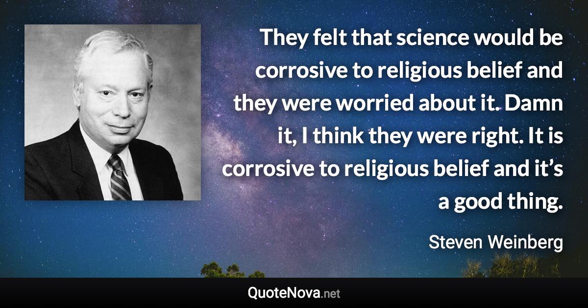 They felt that science would be corrosive to religious belief and they were worried about it. Damn it, I think they were right. It is corrosive to religious belief and it’s a good thing. - Steven Weinberg quote