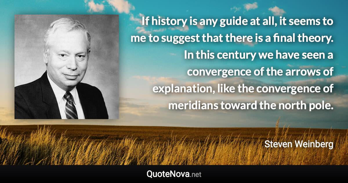 If history is any guide at all, it seems to me to suggest that there is a final theory. In this century we have seen a convergence of the arrows of explanation, like the convergence of meridians toward the north pole. - Steven Weinberg quote