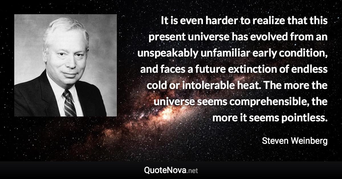 It is even harder to realize that this present universe has evolved from an unspeakably unfamiliar early condition, and faces a future extinction of endless cold or intolerable heat. The more the universe seems comprehensible, the more it seems pointless. - Steven Weinberg quote