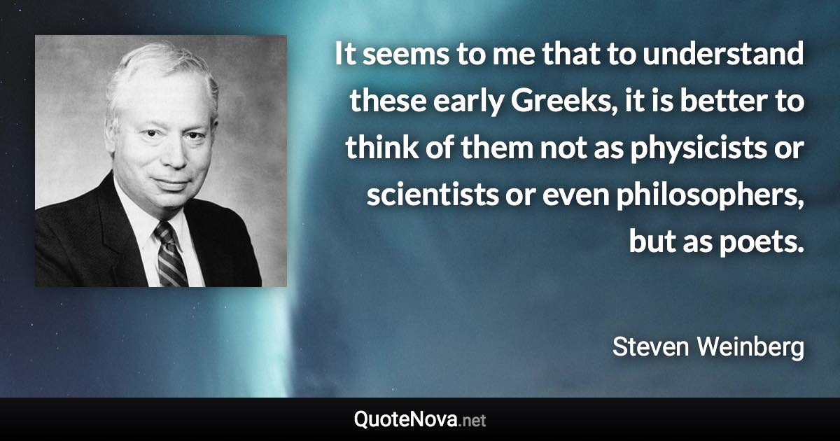 It seems to me that to understand these early Greeks, it is better to think of them not as physicists or scientists or even philosophers, but as poets. - Steven Weinberg quote