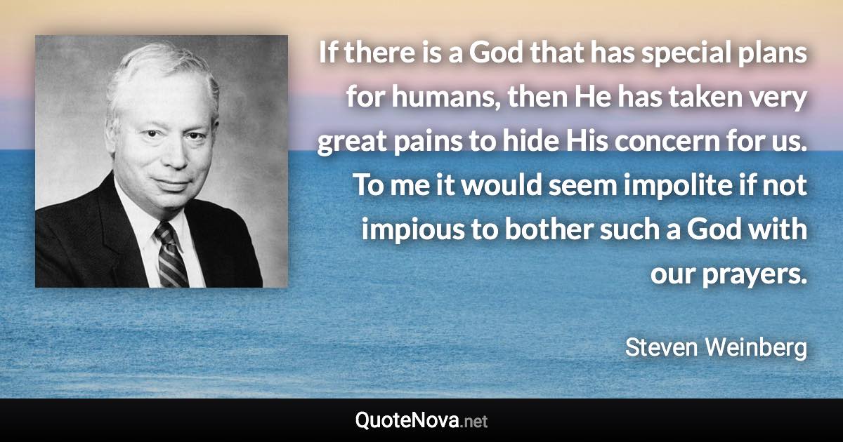 If there is a God that has special plans for humans, then He has taken very great pains to hide His concern for us. To me it would seem impolite if not impious to bother such a God with our prayers. - Steven Weinberg quote
