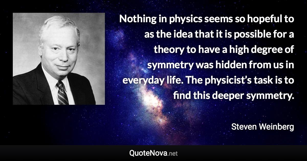 Nothing in physics seems so hopeful to as the idea that it is possible for a theory to have a high degree of symmetry was hidden from us in everyday life. The physicist’s task is to find this deeper symmetry. - Steven Weinberg quote