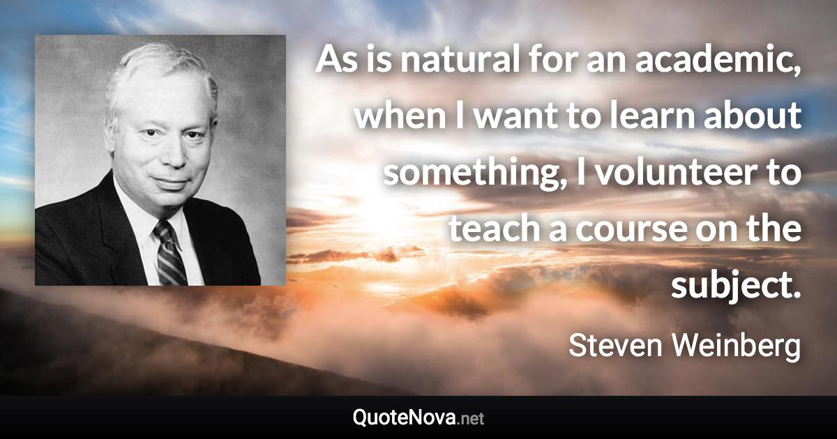 As is natural for an academic, when I want to learn about something, I volunteer to teach a course on the subject. - Steven Weinberg quote
