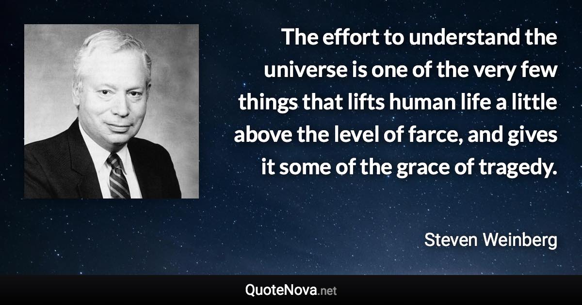 The effort to understand the universe is one of the very few things that lifts human life a little above the level of farce, and gives it some of the grace of tragedy. - Steven Weinberg quote