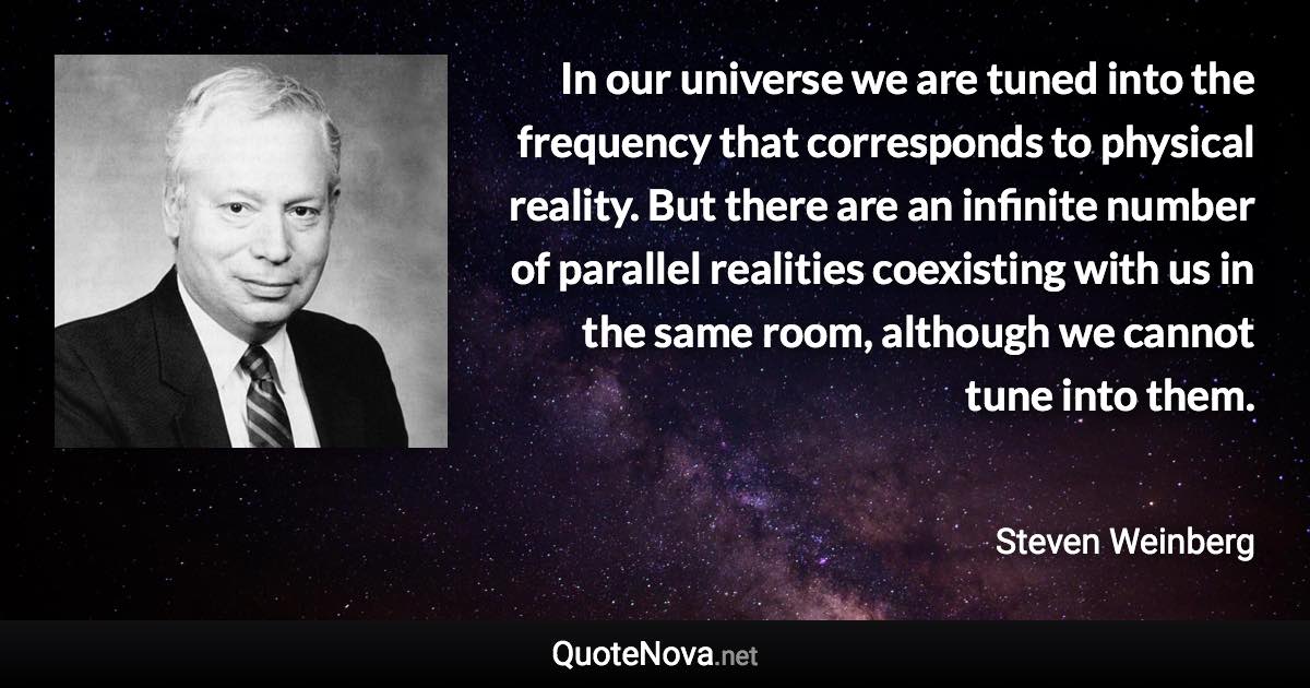 In our universe we are tuned into the frequency that corresponds to physical reality. But there are an infinite number of parallel realities coexisting with us in the same room, although we cannot tune into them. - Steven Weinberg quote