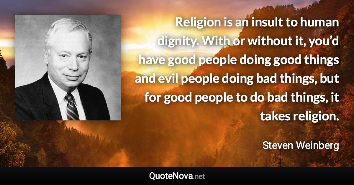 Religion is an insult to human dignity. With or without it, you’d have good people doing good things and evil people doing bad things, but for good people to do bad things, it takes religion. - Steven Weinberg quote