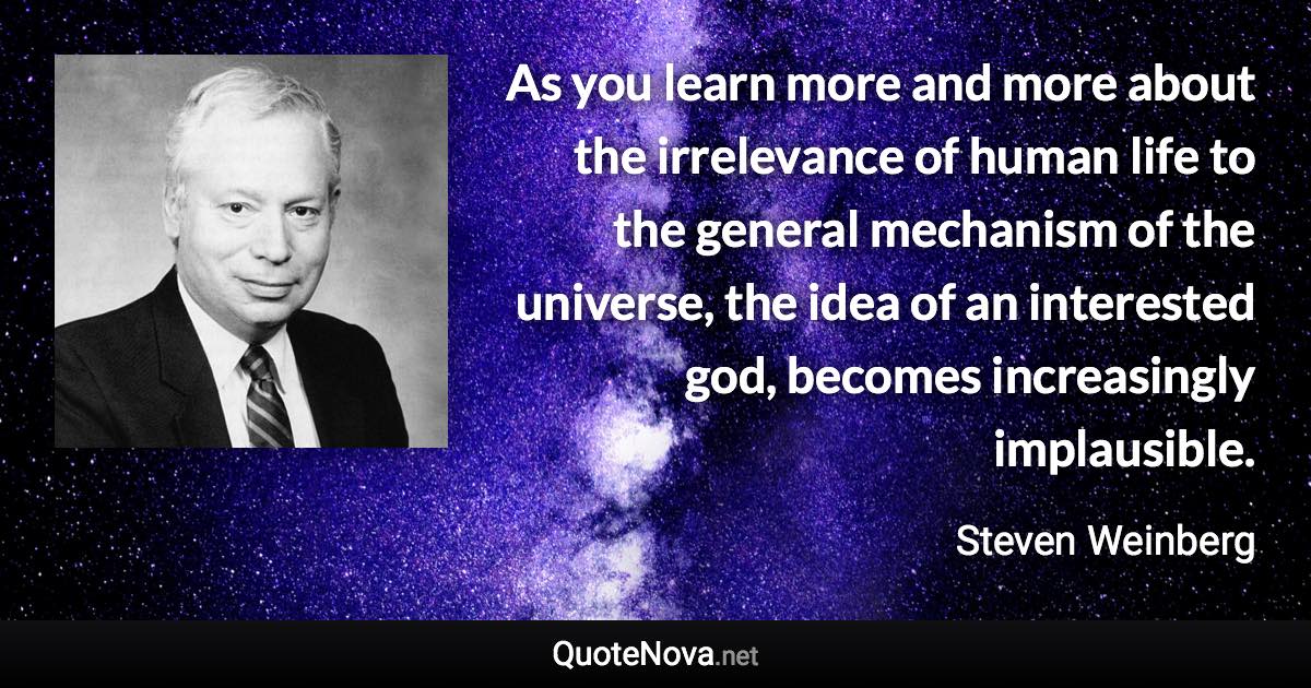 As you learn more and more about the irrelevance of human life to the general mechanism of the universe, the idea of an interested god, becomes increasingly implausible. - Steven Weinberg quote