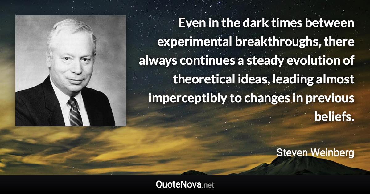 Even in the dark times between experimental breakthroughs, there always continues a steady evolution of theoretical ideas, leading almost imperceptibly to changes in previous beliefs. - Steven Weinberg quote