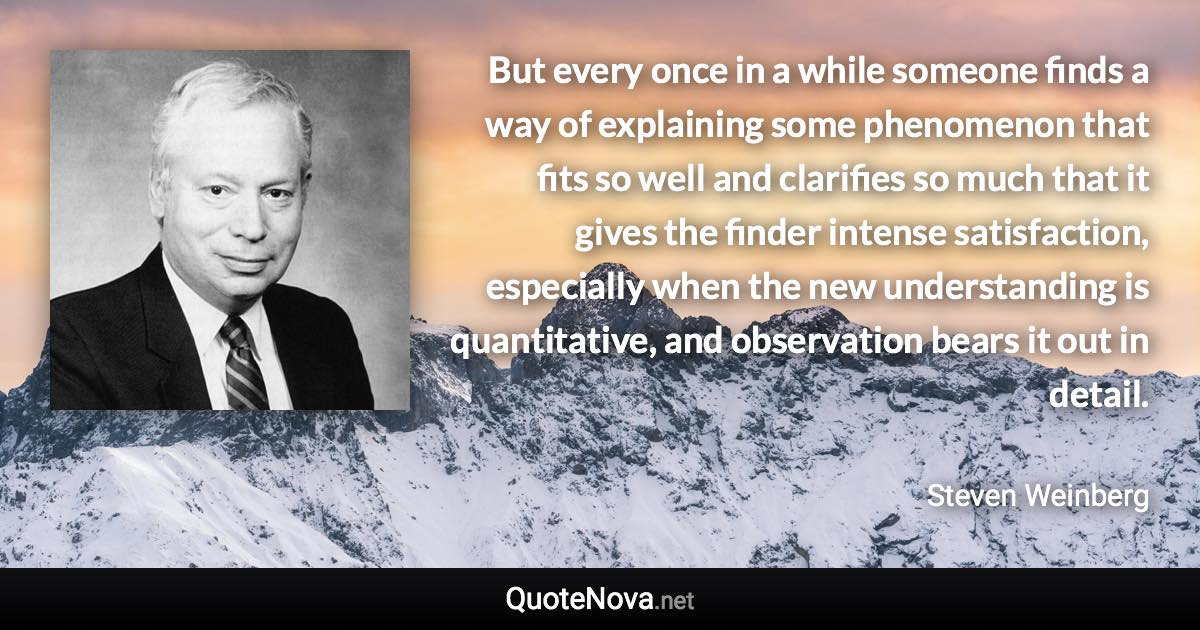 But every once in a while someone finds a way of explaining some phenomenon that fits so well and clarifies so much that it gives the finder intense satisfaction, especially when the new understanding is quantitative, and observation bears it out in detail. - Steven Weinberg quote